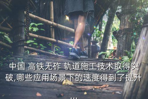 中國(guó) 高鐵無(wú)砟 軌道施工技術(shù)取得突破,哪些應(yīng)用場(chǎng)景下的速度得到了提升...