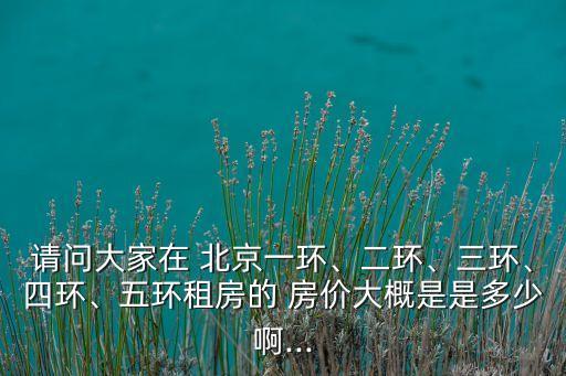 請問大家在 北京一環(huán)、二環(huán)、三環(huán)、四環(huán)、五環(huán)租房的 房價(jià)大概是是多少啊...