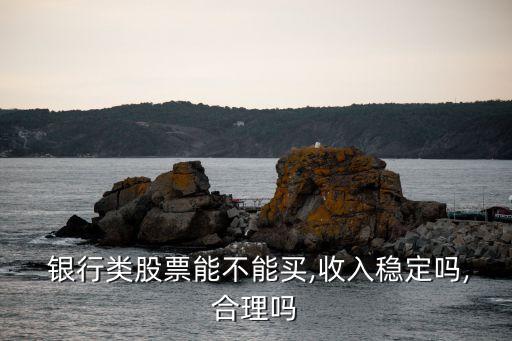  銀行類(lèi)股票能不能買(mǎi),收入穩(wěn)定嗎,合理嗎