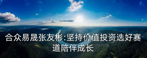 合眾易晟張友彬:堅(jiān)持價(jià)值投資選好賽道陪伴成長(zhǎng)