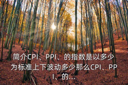 簡介CPI、PPI、的指數(shù)是以多少為標(biāo)準(zhǔn)上下波動多少那么CPI、PPI、的...