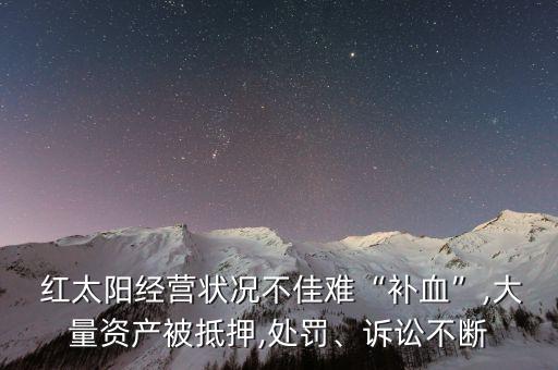  紅太陽經(jīng)營狀況不佳難“補(bǔ)血”,大量資產(chǎn)被抵押,處罰、訴訟不斷