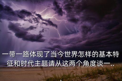 一帶一路體現(xiàn)了當(dāng)今世界怎樣的基本特征和時代主題請從這兩個角度談一...