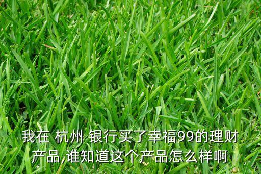 我在 杭州 銀行買(mǎi)了幸福99的理財(cái)產(chǎn)品,誰(shuí)知道這個(gè)產(chǎn)品怎么樣啊