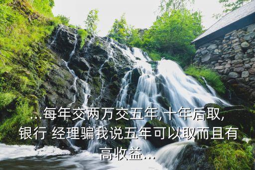 ...每年交兩萬交五年,十年后取, 銀行 經(jīng)理騙我說五年可以取而且有高收益...