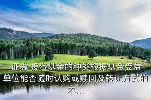  證券 投資基金的種類根據基金受益單位能否隨時認購或贖回及轉讓方式的不...