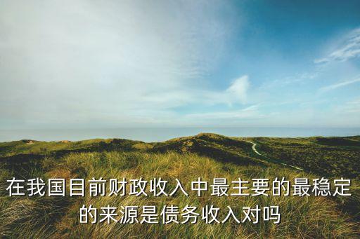 在我國(guó)目前財(cái)政收入中最主要的最穩(wěn)定的來源是債務(wù)收入對(duì)嗎