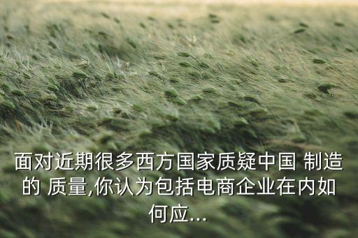 面對(duì)近期很多西方國家質(zhì)疑中國 制造的 質(zhì)量,你認(rèn)為包括電商企業(yè)在內(nèi)如何應(yīng)...