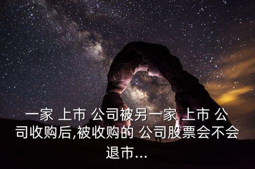一家 上市 公司被另一家 上市 公司收購(gòu)后,被收購(gòu)的 公司股票會(huì)不會(huì)退市...