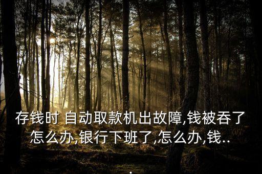 存錢時 自動取款機(jī)出故障,錢被吞了怎么辦,銀行下班了,怎么辦,錢...