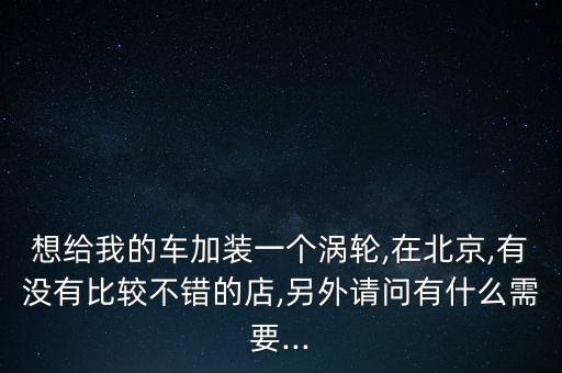 想給我的車加裝一個(gè)渦輪,在北京,有沒有比較不錯(cuò)的店,另外請(qǐng)問有什么需要...