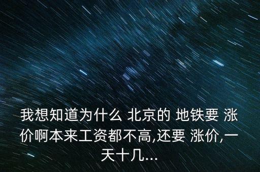 我想知道為什么 北京的 地鐵要 漲價(jià)啊本來(lái)工資都不高,還要 漲價(jià),一天十幾...