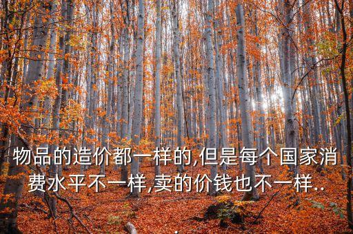 物品的造價(jià)都一樣的,但是每個(gè)國(guó)家消費(fèi)水平不一樣,賣(mài)的價(jià)錢(qián)也不一樣...