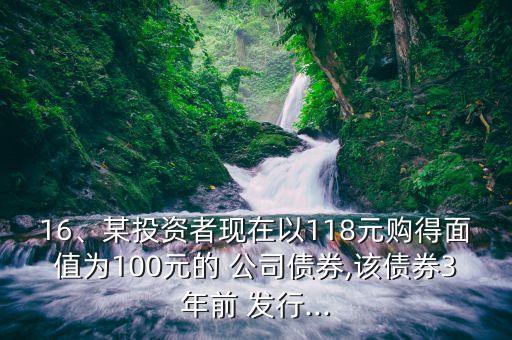 16、某投資者現(xiàn)在以118元購(gòu)得面值為100元的 公司債券,該債券3年前 發(fā)行...