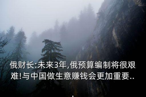 俄財(cái)長:未來3年,俄預(yù)算編制將很艱難!與中國做生意賺錢會(huì)更加重要...