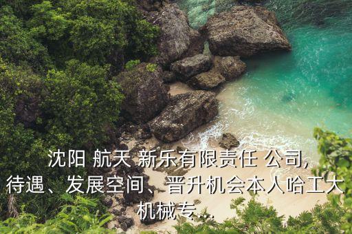  沈陽 航天 新樂有限責(zé)任 公司,待遇、發(fā)展空間、晉升機(jī)會(huì)本人哈工大機(jī)械專...