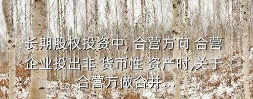 長期股權投資中, 合營方向 合營 企業(yè)投出非 貨幣性 資產(chǎn)時,關于 合營方做合并...