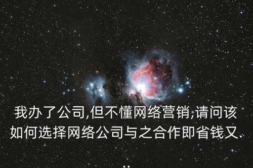 我辦了公司,但不懂網絡營銷,請問該如何選擇網絡公司與之合作即省錢又...