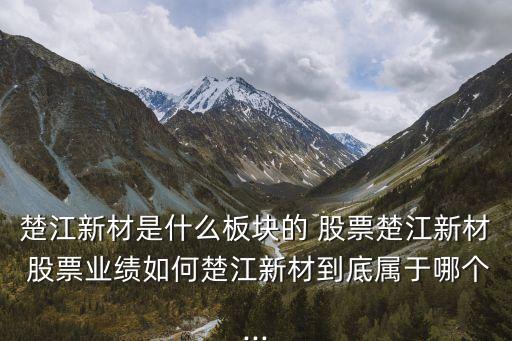 楚江新材是什么板塊的 股票楚江新材 股票業(yè)績如何楚江新材到底屬于哪個...