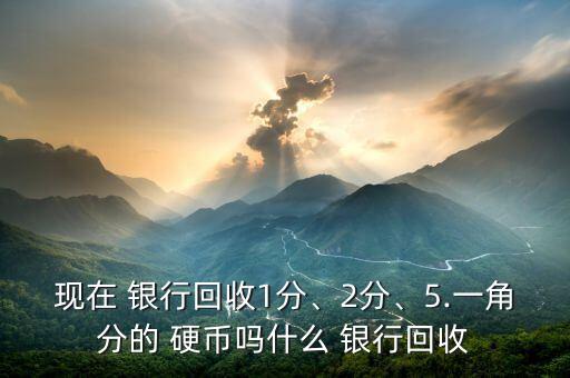 現(xiàn)在 銀行回收1分、2分、5.一角分的 硬幣嗎什么 銀行回收