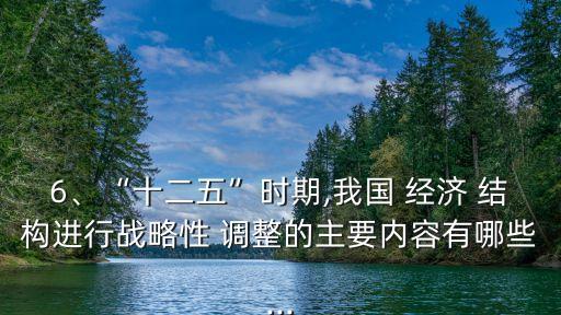 6、“十二五”時期,我國 經(jīng)濟 結(jié)構(gòu)進行戰(zhàn)略性 調(diào)整的主要內(nèi)容有哪些...