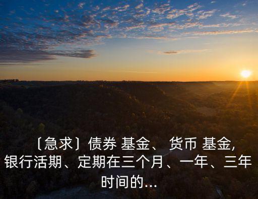 〔急求〕債券 基金、 貨幣 基金,銀行活期、定期在三個月、一年、三年時間的...
