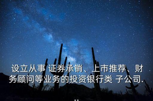  設(shè)立從事 證券承銷、上市推薦、財(cái)務(wù)顧問等業(yè)務(wù)的投資銀行類 子公司...