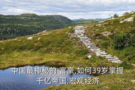 中國最神秘的 富豪,如何39歲掌握 千億帝國,宏觀經(jīng)濟(jì)