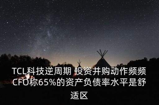 TCL科技逆周期 投資并購(gòu)動(dòng)作頻頻CFO稱(chēng)65%的資產(chǎn)負(fù)債率水平是舒適區(qū)