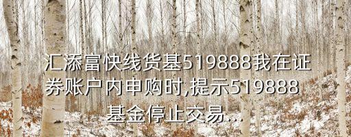  匯添富快線貨基519888我在證券賬戶內申購時,提示519888 基金停止交易...