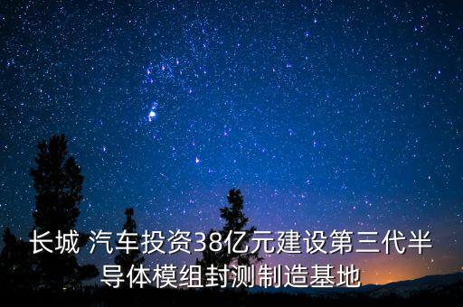 長城 汽車投資38億元建設(shè)第三代半導(dǎo)體模組封測制造基地