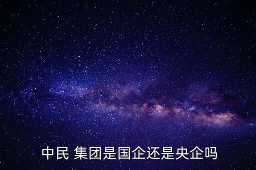 中民 集團(tuán)是國(guó)企還是央企嗎