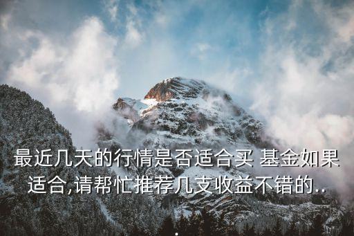 最近幾天的行情是否適合買(mǎi) 基金如果適合,請(qǐng)幫忙推薦幾支收益不錯(cuò)的...