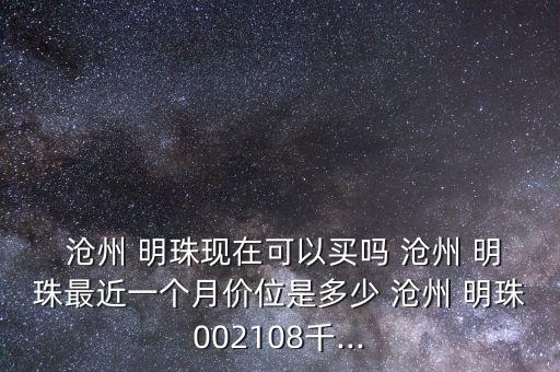  滄州 明珠現(xiàn)在可以買(mǎi)嗎 滄州 明珠最近一個(gè)月價(jià)位是多少 滄州 明珠002108千...