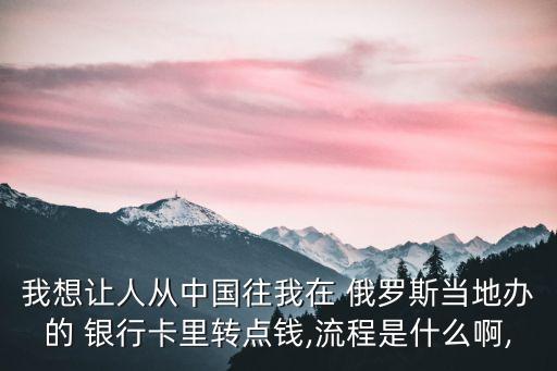 我想讓人從中國往我在 俄羅斯當地辦的 銀行卡里轉點錢,流程是什么啊,