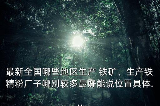 最新全國哪些地區(qū)生產(chǎn) 鐵礦、生產(chǎn)鐵精粉廠子哪別較多最好能說位置具體...