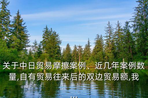關(guān)于中日貿(mào)易摩擦案例、近幾年案例數(shù)量,自有貿(mào)易往來后的雙邊貿(mào)易額,我...