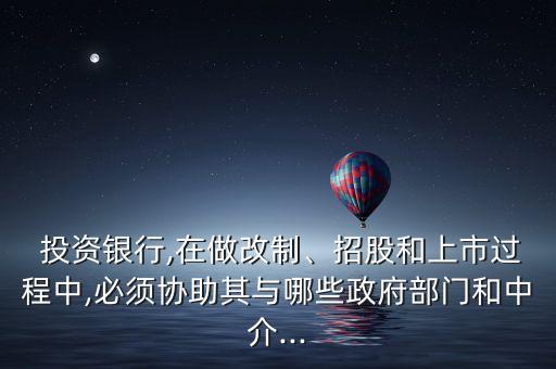  投資銀行,在做改制、招股和上市過程中,必須協(xié)助其與哪些政府部門和中介...