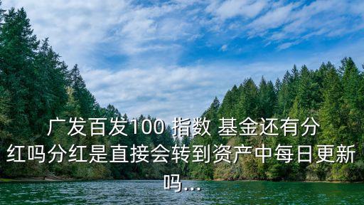  廣發(fā)百發(fā)100 指數 基金還有分紅嗎分紅是直接會轉到資產中每日更新嗎...