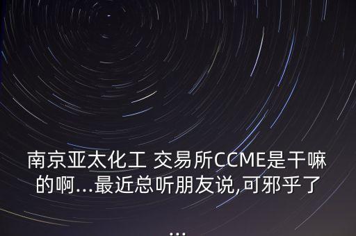 南京亞太化工 交易所CCME是干嘛的啊...最近總聽(tīng)朋友說(shuō),可邪乎了...