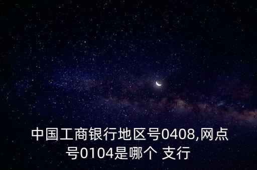  中國工商銀行地區(qū)號(hào)0408,網(wǎng)點(diǎn)號(hào)0104是哪個(gè) 支行