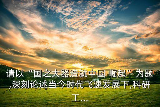 請以“國之大器造就中國 崛起”為題,深刻論述當(dāng)今時(shí)代飛速發(fā)展下,科研工...