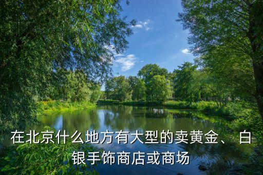 在北京什么地方有大型的賣黃金、 白銀手飾商店或商場
