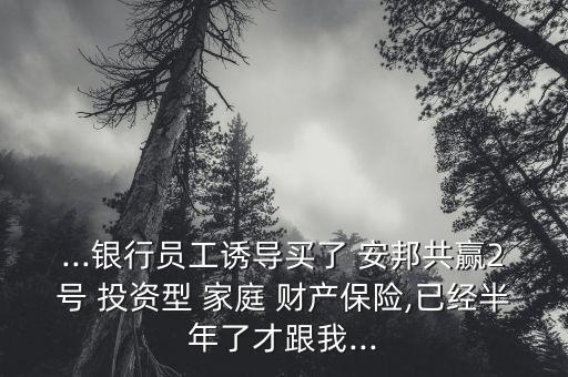...銀行員工誘導買了 安邦共贏2號 投資型 家庭 財產保險,已經半年了才跟我...