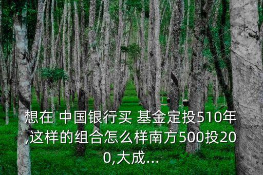 想在 中國(guó)銀行買(mǎi) 基金定投510年,這樣的組合怎么樣南方500投200,大成...