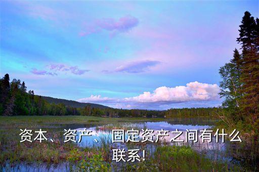  資本、資產(chǎn)、 固定資產(chǎn)之間有什么聯(lián)系!