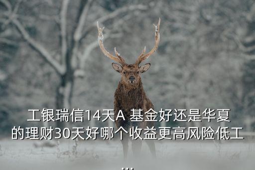  工銀瑞信14天A 基金好還是華夏的理財(cái)30天好哪個(gè)收益更高風(fēng)險(xiǎn)低工...