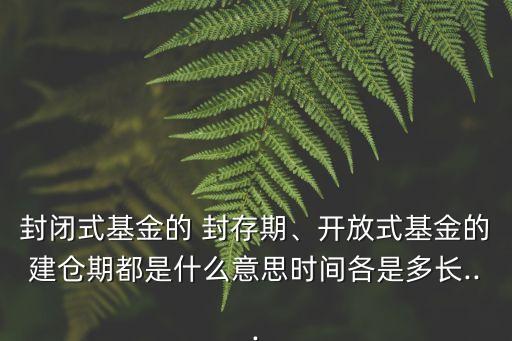 封閉式基金的 封存期、開放式基金的建倉期都是什么意思時間各是多長...