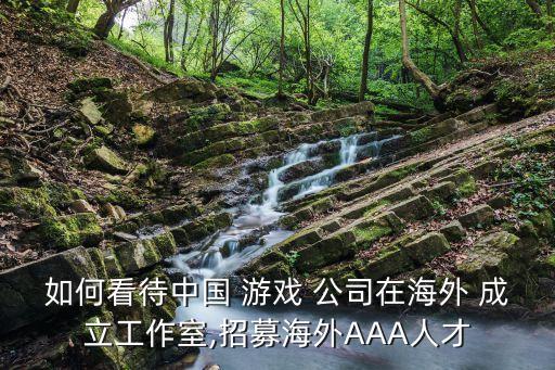 如何看待中國(guó) 游戲 公司在海外 成立工作室,招募海外AAA人才