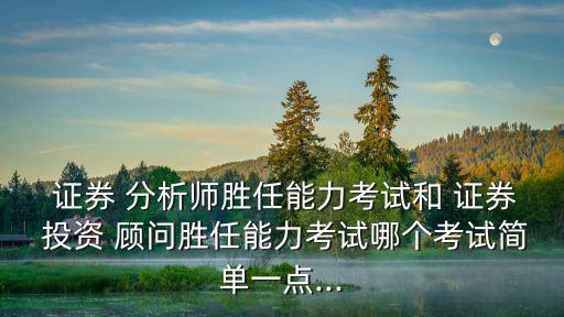  證券 分析師勝任能力考試和 證券 投資 顧問勝任能力考試哪個考試簡單一點...